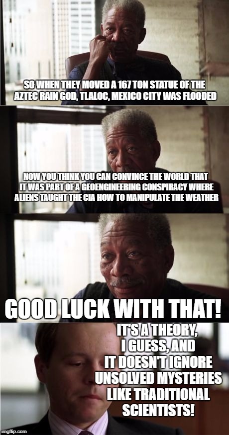 Morgan Freeman Good Luck Meme | SO WHEN THEY MOVED A 167 TON STATUE OF THE AZTEC RAIN GOD, TLALOC, MEXICO CITY WAS FLOODED; NOW YOU THINK YOU CAN CONVINCE THE WORLD THAT IT WAS PART OF A GEOENGINEERING CONSPIRACY WHERE ALIENS TAUGHT THE CIA HOW TO MANIPULATE THE WEATHER; GOOD LUCK WITH THAT! IT'S A THEORY, I GUESS, AND IT DOESN'T IGNORE UNSOLVED MYSTERIES LIKE TRADITIONAL SCIENTISTS! | image tagged in memes,morgan freeman good luck | made w/ Imgflip meme maker