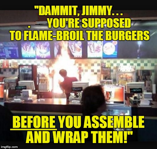 Food Flaming Fast | ''DAMMIT, JIMMY. . . .        YOU'RE SUPPOSED TO FLAME-BROIL THE BURGERS; BEFORE YOU ASSEMBLE AND WRAP THEM!''; EEEEEEEEEEEEEEEEEEEEEEEEEEEEEEEEEEEEEEEEEEEEEEEEEEEEEEEEEEEEEEEEEEEEEEEEEEEEEE | image tagged in funny | made w/ Imgflip meme maker