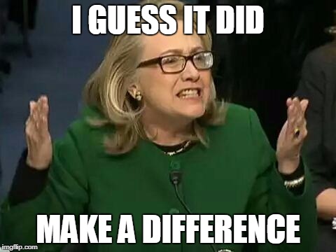 hillary what difference does it make | I GUESS IT DID; MAKE A DIFFERENCE | image tagged in hillary what difference does it make | made w/ Imgflip meme maker
