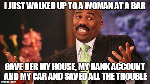 Steve Harvey Meme | I JUST WALKED UP TO A WOMAN AT A BAR; GAVE HER MY HOUSE, MY BANK ACCOUNT AND MY CAR AND SAVED ALL THE TROUBLE | image tagged in memes,steve harvey | made w/ Imgflip meme maker