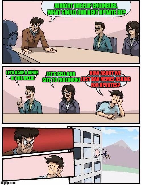 A typical day in the Imgflip boardroom... | ALRIGHT IMGFLIP ENGINEERS. WHAT SOULD OUR NEXT UPDATE BE? HOW ABOUT WE JUST BAN MEMES ASKING FOR UPVOTES? LET'S SELL OUR SITE TO FACEBOOK! LETS HAVE A MEME OF THE WEEK! | image tagged in memes,boardroom meeting suggestion,upvotes,fishing for upvotes | made w/ Imgflip meme maker