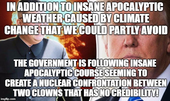 Incompetence or conspiracy causing Apocalypse? | IN ADDITION TO INSANE APOCALYPTIC WEATHER CAUSED BY CLIMATE CHANGE THAT WE COULD PARTLY AVOID; THE GOVERNMENT IS FOLLOWING INSANE APOCALYPTIC COURSE SEEMING TO CREATE A NUCLEAR CONFRONTATION BETWEEN TWO CLOWNS THAT HAS NO CREDIBILITY! | image tagged in apocalypse,north korea,nuclear war,donald trump,kim jong un | made w/ Imgflip meme maker