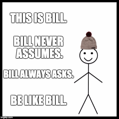 Be Like Bill Meme | THIS IS BILL. BILL NEVER ASSUMES. BILL ALWAYS ASKS. BE LIKE BILL. | image tagged in memes,be like bill | made w/ Imgflip meme maker