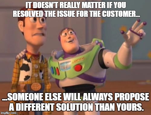 X, X Everywhere Meme | IT DOESN'T REALLY MATTER IF YOU RESOLVED THE ISSUE FOR THE CUSTOMER... ...SOMEONE ELSE WILL ALWAYS PROPOSE A DIFFERENT SOLUTION THAN YOURS. | image tagged in memes,x x everywhere | made w/ Imgflip meme maker