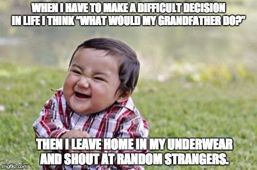 Evil Toddler Meme | WHEN I HAVE TO MAKE A DIFFICULT DECISION IN LIFE I THINK “WHAT WOULD MY GRANDFATHER DO?”; THEN I LEAVE HOME IN MY UNDERWEAR AND SHOUT AT RANDOM STRANGERS. | image tagged in memes,evil toddler | made w/ Imgflip meme maker