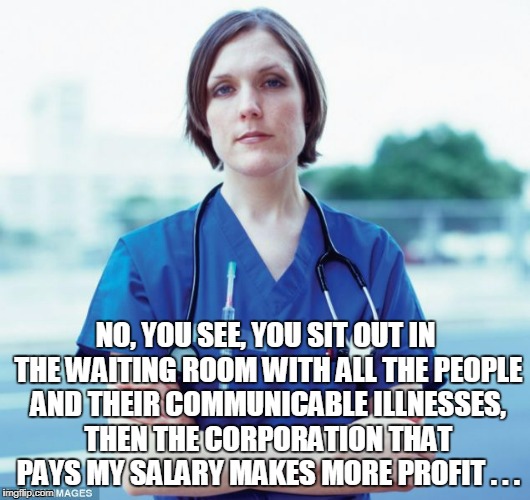 NO, YOU SEE, YOU SIT OUT IN THE WAITING ROOM WITH ALL THE PEOPLE AND THEIR COMMUNICABLE ILLNESSES, THEN THE CORPORATION THAT PAYS MY SALARY  | made w/ Imgflip meme maker