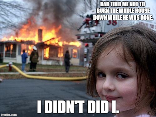 Disaster Girl Meme | DAD TOLD ME NOT TO BURN THE WHOLE HOUSE DOWN WHILE HE WAS GONE. I DIDN'T DID I. | image tagged in memes,disaster girl | made w/ Imgflip meme maker