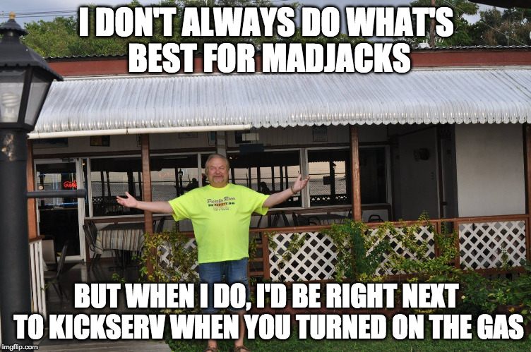 I DON'T ALWAYS DO WHAT'S BEST FOR MADJACKS; BUT WHEN I DO, I'D BE RIGHT NEXT TO KICKSERV WHEN YOU TURNED ON THE GAS | made w/ Imgflip meme maker