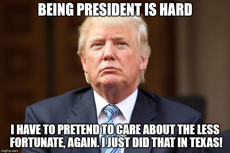 Donald Trump | BEING PRESIDENT IS HARD; I HAVE TO PRETEND TO CARE ABOUT THE LESS FORTUNATE, AGAIN. I JUST DID THAT IN TEXAS! | image tagged in donald trump | made w/ Imgflip meme maker