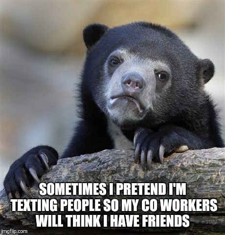 I even pretend my phone vibrated and I check it and smile. | SOMETIMES I PRETEND I'M TEXTING PEOPLE SO MY CO WORKERS WILL THINK I HAVE FRIENDS | image tagged in memes,confession bear | made w/ Imgflip meme maker