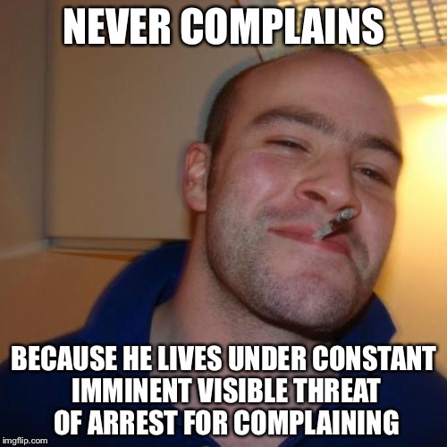 NEVER COMPLAINS BECAUSE HE LIVES UNDER CONSTANT IMMINENT VISIBLE THREAT OF ARREST FOR COMPLAINING | made w/ Imgflip meme maker