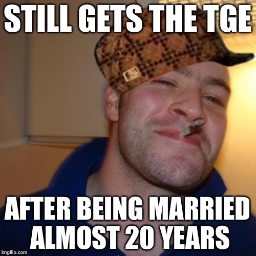 Life is Good | STILL GETS THE TGE; AFTER BEING MARRIED ALMOST 20 YEARS | image tagged in good guy greg,scumbag,memes | made w/ Imgflip meme maker