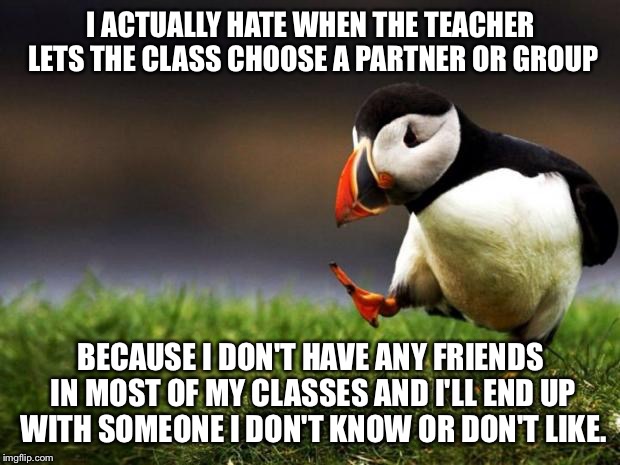 The problems of being an outcast. | I ACTUALLY HATE WHEN THE TEACHER LETS THE CLASS CHOOSE A PARTNER OR GROUP; BECAUSE I DON'T HAVE ANY FRIENDS IN MOST OF MY CLASSES AND I'LL END UP WITH SOMEONE I DON'T KNOW OR DON'T LIKE. | image tagged in memes,unpopular opinion puffin,unpopular,loner | made w/ Imgflip meme maker