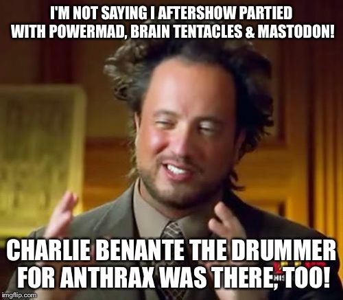 Ancient Aliens Meme | I'M NOT SAYING I AFTERSHOW PARTIED WITH POWERMAD, BRAIN TENTACLES & MASTODON! CHARLIE BENANTE THE DRUMMER FOR ANTHRAX WAS THERE, TOO! | image tagged in memes,ancient aliens | made w/ Imgflip meme maker