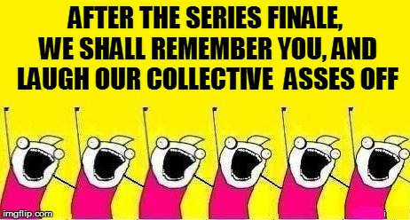 AFTER THE SERIES FINALE, WE SHALL REMEMBER YOU, AND LAUGH OUR COLLECTIVE  ASSES OFF | made w/ Imgflip meme maker