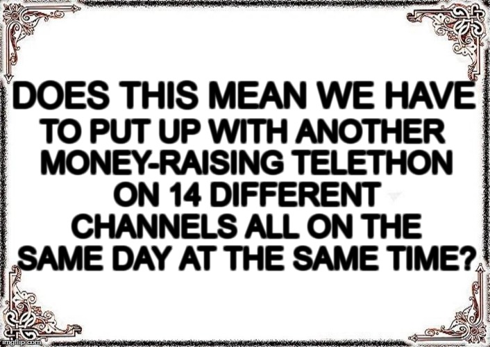 DOES THIS MEAN WE HAVE TO PUT UP WITH ANOTHER MONEY-RAISING TELETHON ON 14 DIFFERENT CHANNELS ALL ON THE SAME DAY AT THE SAME TIME? | made w/ Imgflip meme maker