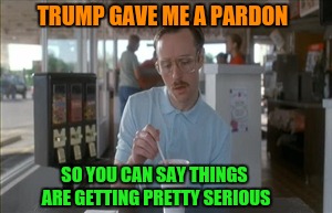 Well Pardon This Meme | TRUMP GAVE ME A PARDON; SO YOU CAN SAY THINGS ARE GETTING PRETTY SERIOUS | image tagged in memes,so i guess you can say things are getting pretty serious | made w/ Imgflip meme maker