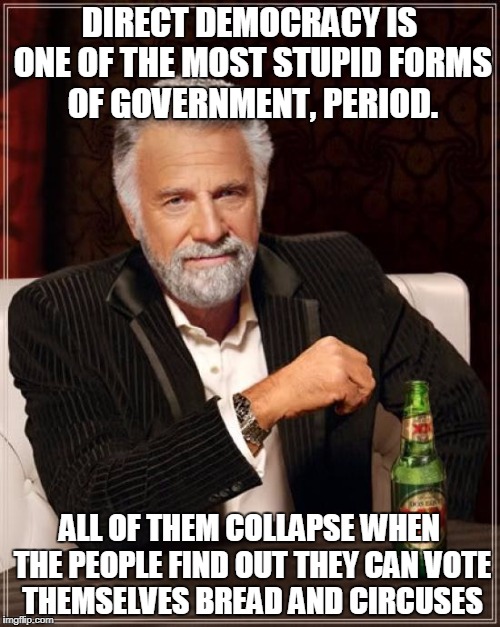 The Most Interesting Man In The World Meme | DIRECT DEMOCRACY IS ONE OF THE MOST STUPID FORMS OF GOVERNMENT, PERIOD. ALL OF THEM COLLAPSE WHEN THE PEOPLE FIND OUT THEY CAN VOTE THEMSELV | image tagged in memes,the most interesting man in the world | made w/ Imgflip meme maker