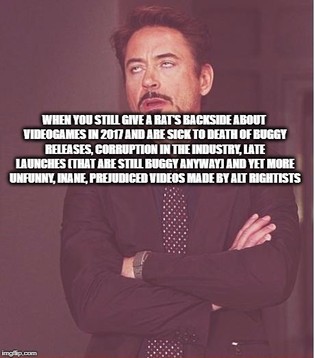 Face You Make Robert Downey Jr Meme | WHEN YOU STILL GIVE A RAT'S BACKSIDE ABOUT VIDEOGAMES IN 2017 AND ARE SICK TO DEATH OF BUGGY RELEASES, CORRUPTION IN THE INDUSTRY, LATE LAUNCHES (THAT ARE STILL BUGGY ANYWAY) AND YET MORE UNFUNNY, INANE, PREJUDICED VIDEOS MADE BY ALT RIGHTISTS | image tagged in memes,face you make robert downey jr | made w/ Imgflip meme maker