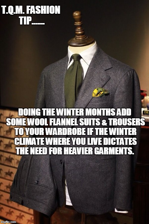 T.Q.M. FASHION TIP....... DOING THE WINTER MONTHS ADD SOME WOOL FLANNEL SUITS & TROUSERS TO YOUR WARDROBE IF THE WINTER CLIMATE WHERE YOU LIVE DICTATES THE NEED FOR HEAVIER GARMENTS. | made w/ Imgflip meme maker