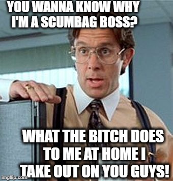 YOU WANNA KNOW WHY I'M A SCUMBAG BOSS? WHAT THE B**CH DOES TO ME AT HOME I TAKE OUT ON YOU GUYS! | made w/ Imgflip meme maker