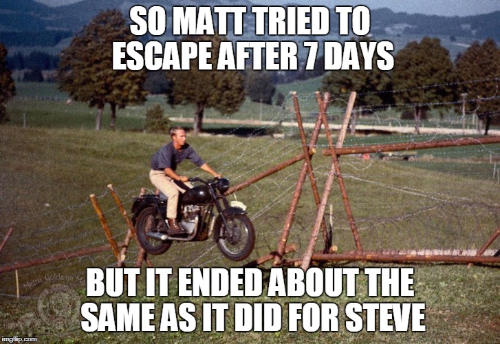 steve mcqueen great escape | SO MATT TRIED TO ESCAPE AFTER 7 DAYS; BUT IT ENDED ABOUT THE SAME AS IT DID FOR STEVE | image tagged in steve mcqueen great escape | made w/ Imgflip meme maker