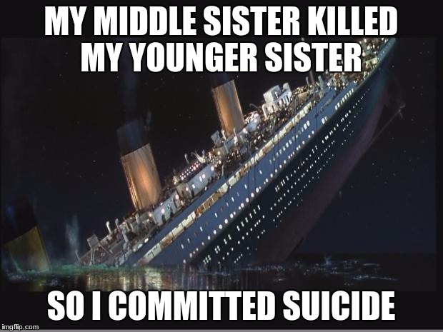 Titanic Sinking | MY MIDDLE SISTER KILLED MY YOUNGER SISTER; SO I COMMITTED SUICIDE | image tagged in titanic sinking | made w/ Imgflip meme maker