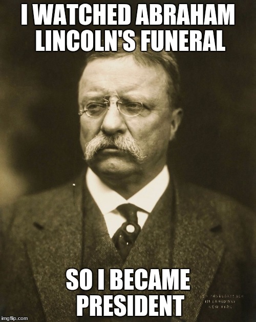 teddy roosevelt | I WATCHED ABRAHAM LINCOLN'S FUNERAL; SO I BECAME PRESIDENT | image tagged in teddy roosevelt | made w/ Imgflip meme maker