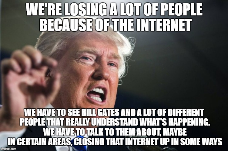 donald trump | WE'RE LOSING A LOT OF PEOPLE BECAUSE OF THE INTERNET; WE HAVE TO SEE BILL GATES AND A LOT OF DIFFERENT PEOPLE THAT REALLY UNDERSTAND WHAT'S HAPPENING. WE HAVE TO TALK TO THEM ABOUT, MAYBE IN CERTAIN AREAS, CLOSING THAT INTERNET UP IN SOME WAYS | image tagged in donald trump | made w/ Imgflip meme maker