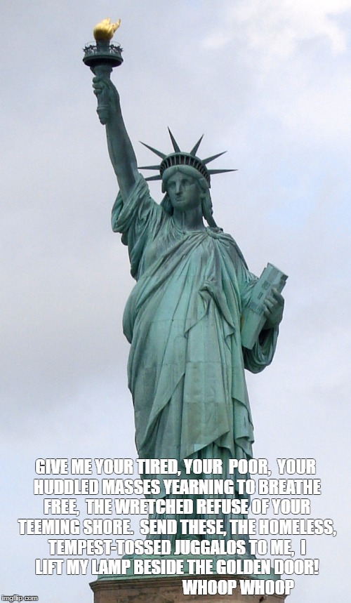 Statue of Liberty  | GIVE ME YOUR TIRED, YOUR

POOR,

YOUR HUDDLED MASSES YEARNING TO BREATHE FREE,

THE WRETCHED REFUSE OF YOUR TEEMING SHORE.

SEND THESE, THE HOMELESS, TEMPEST-TOSSED JUGGALOS TO ME,

I LIFT MY LAMP BESIDE THE GOLDEN DOOR! 
                                     WHOOP WHOOP | image tagged in statue of liberty | made w/ Imgflip meme maker