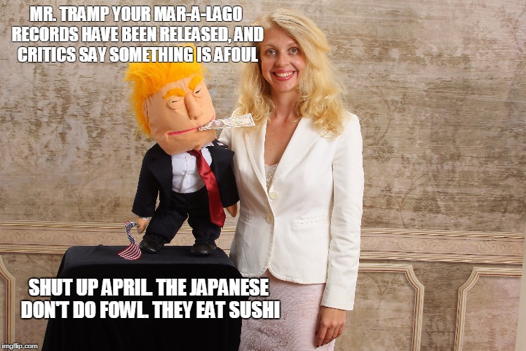 Mr. Tramp Explains Mar-A-Lago | MR. TRAMP YOUR MAR-A-LAGO RECORDS HAVE BEEN RELEASED, AND CRITICS SAY SOMETHING IS AFOUL; SHUT UP APRIL. THE JAPANESE DON'T DO FOWL. THEY EAT SUSHI | image tagged in maralago,donald trump,sushi,ventriloquist,political meme,politicalhumor | made w/ Imgflip meme maker