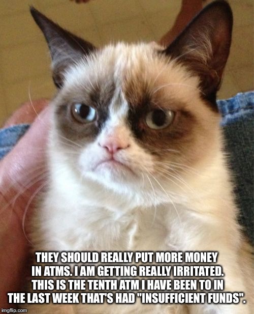 Grumpy Cat | THEY SHOULD REALLY PUT MORE MONEY IN ATMS. I AM GETTING REALLY IRRITATED. THIS IS THE TENTH ATM I HAVE BEEN TO IN THE LAST WEEK THAT'S HAD "INSUFFICIENT FUNDS". | image tagged in memes,grumpy cat | made w/ Imgflip meme maker