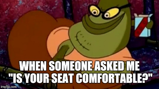 Are you comfy yet? | WHEN SOMEONE ASKED ME "IS YOUR SEAT COMFORTABLE?" | image tagged in are you comfy yet,spongebob | made w/ Imgflip meme maker