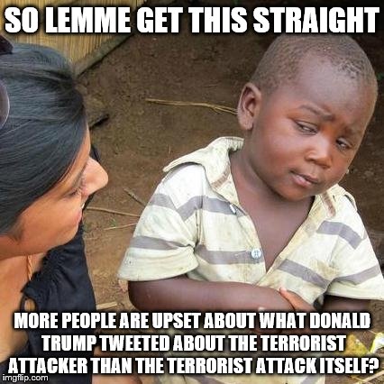 And this, my friends, is what's wrong with the world today. | SO LEMME GET THIS STRAIGHT; MORE PEOPLE ARE UPSET ABOUT WHAT DONALD TRUMP TWEETED ABOUT THE TERRORIST ATTACKER THAN THE TERRORIST ATTACK ITSELF? | image tagged in memes,third world skeptical kid,donald trump,london,terrorism,hypocrisy | made w/ Imgflip meme maker