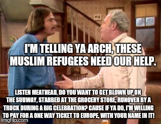 Archie Bunker Mike Meathead | I'M TELLING YA ARCH, THESE MUSLIM REFUGEES NEED OUR HELP. LISTEN MEATHEAD. DO YOU WANT TO GET BLOWN UP ON THE SUBWAY, STABBED AT THE GROCERY STORE, RUNOVER BY A TRUCK DURING A BIG CELEBRATION? CAUSE IF YA DO, I'M WILLING TO PAY FOR A ONE WAY TICKET TO EUROPE, WITH YOUR NAME IN IT! | image tagged in archie bunker mike meathead | made w/ Imgflip meme maker