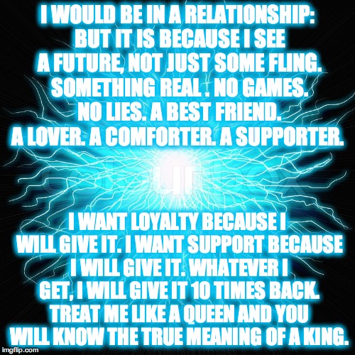 Relationships | I WOULD BE IN A RELATIONSHIP: BUT IT IS BECAUSE I SEE A FUTURE, NOT JUST SOME FLING. SOMETHING REAL . NO GAMES. NO LIES. A BEST FRIEND. A LOVER. A COMFORTER. A SUPPORTER. I WANT LOYALTY BECAUSE I WILL GIVE IT. I WANT SUPPORT BECAUSE I WILL GIVE IT. WHATEVER I GET, I WILL GIVE IT 10 TIMES BACK. TREAT ME LIKE A QUEEN AND YOU WILL KNOW THE TRUE MEANING OF A KING. | image tagged in relationships,loyalty | made w/ Imgflip meme maker
