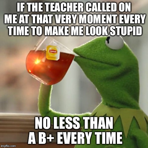But That's None Of My Business Meme | IF THE TEACHER CALLED ON ME AT THAT VERY MOMENT EVERY TIME TO MAKE ME LOOK STUPID NO LESS THAN A B+ EVERY TIME | image tagged in memes,but thats none of my business,kermit the frog | made w/ Imgflip meme maker