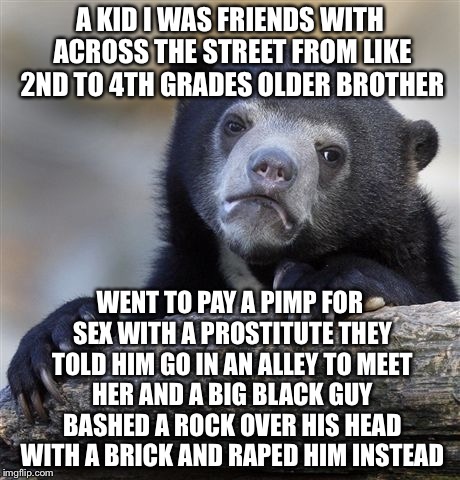 Confession Bear Meme | A KID I WAS FRIENDS WITH ACROSS THE STREET FROM LIKE 2ND TO 4TH GRADES OLDER BROTHER WENT TO PAY A PIMP FOR SEX WITH A PROSTITUTE THEY TOLD  | image tagged in memes,confession bear | made w/ Imgflip meme maker