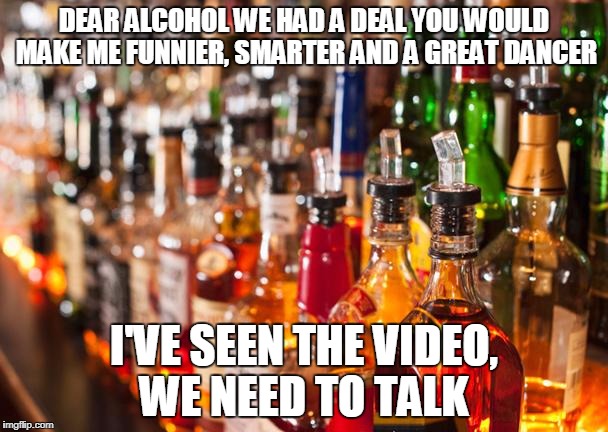 Alcohol | DEAR ALCOHOL WE HAD A DEAL YOU WOULD MAKE ME FUNNIER, SMARTER AND A GREAT DANCER; I'VE SEEN THE VIDEO, WE NEED TO TALK | image tagged in alcohol | made w/ Imgflip meme maker