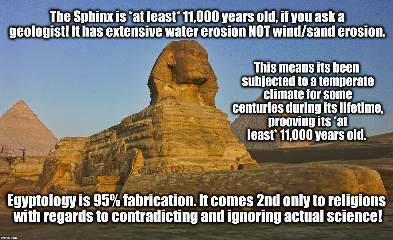 Egyptology Lies  | The Sphinx is *at least* 11,000 years old, if you ask a geologist! It has extensive water erosion NOT wind/sand erosion. This means its been subjected to a temperate climate for some centuries during its lifetime, prooving its *at least* 11,000 years old. Egyptology is 95% fabrication. It comes 2nd only to religions with regards to contradicting and ignoring actual science! | image tagged in egypt,the sphinx,egyptology lies,hidden history | made w/ Imgflip meme maker