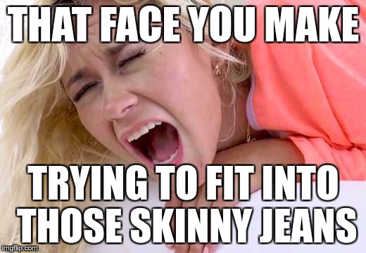Screaming Girlfriend | THAT FACE YOU MAKE TRYING TO FIT INTO THOSE SKINNY JEANS | image tagged in screaming girlfriend | made w/ Imgflip meme maker