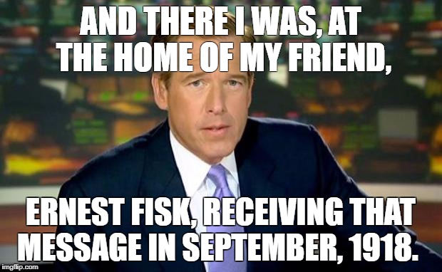Brian Williams Was There Meme | AND THERE I WAS, AT THE HOME OF MY FRIEND, ERNEST FISK, RECEIVING THAT MESSAGE IN SEPTEMBER, 1918. | image tagged in memes,brian williams was there | made w/ Imgflip meme maker