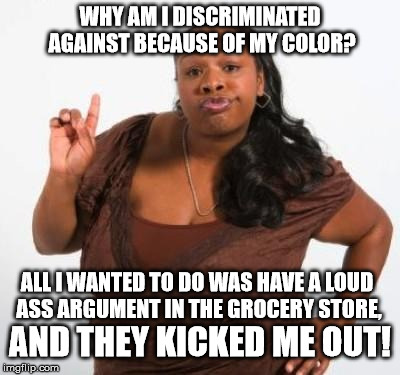 Can you believe that?!! | WHY AM I DISCRIMINATED AGAINST BECAUSE OF MY COLOR? ALL I WANTED TO DO WAS HAVE A LOUD ASS ARGUMENT IN THE GROCERY STORE, AND THEY KICKED ME OUT! | image tagged in sassy black woman | made w/ Imgflip meme maker
