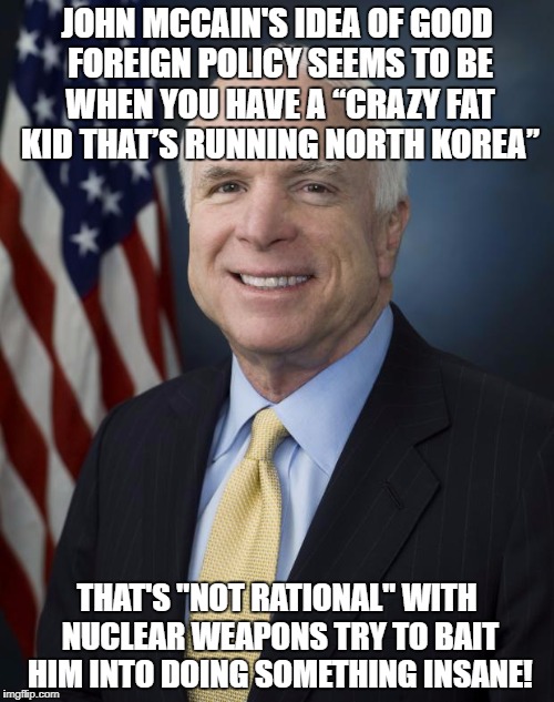 John McCain | JOHN MCCAIN'S IDEA OF GOOD FOREIGN POLICY SEEMS TO BE WHEN YOU HAVE A “CRAZY FAT KID THAT’S RUNNING NORTH KOREA”; THAT'S "NOT RATIONAL" WITH NUCLEAR WEAPONS TRY TO BAIT HIM INTO DOING SOMETHING INSANE! | image tagged in john mccain | made w/ Imgflip meme maker