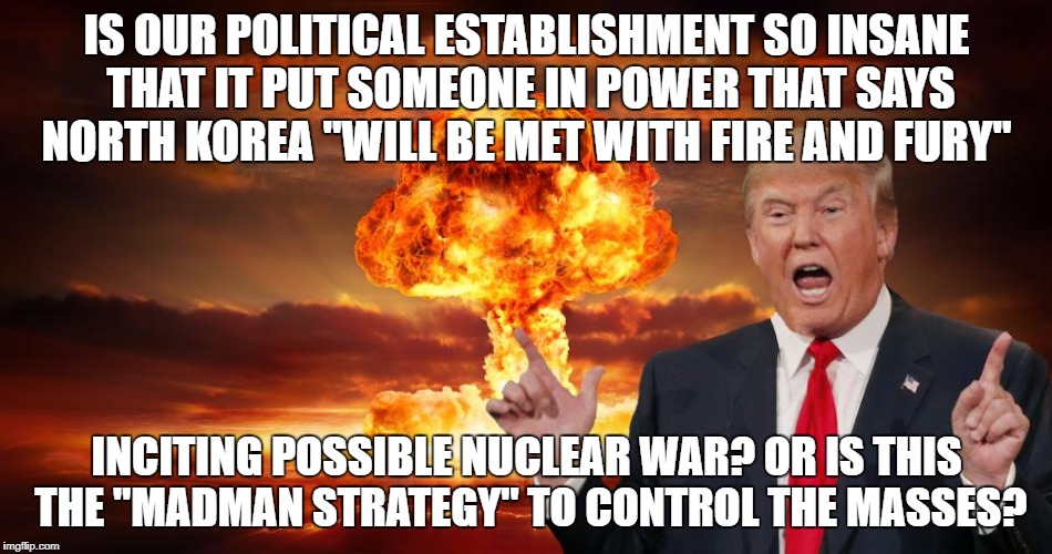Trump fire and fury | IS OUR POLITICAL ESTABLISHMENT SO INSANE THAT IT PUT SOMEONE IN POWER THAT SAYS NORTH KOREA "WILL BE MET WITH FIRE AND FURY"; INCITING POSSIBLE NUCLEAR WAR? OR IS THIS THE "MADMAN STRATEGY" TO CONTROL THE MASSES? | image tagged in trump fire and fury | made w/ Imgflip meme maker