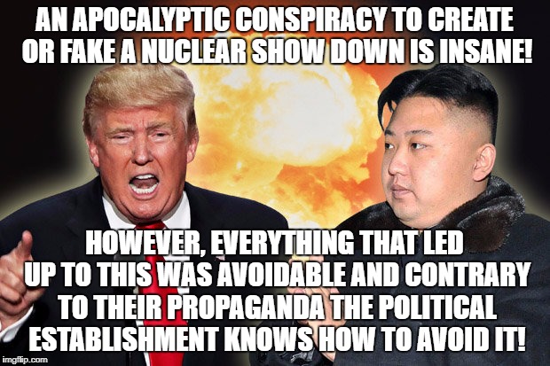 Apocalyptic confrontation intentional or incompetent? | AN APOCALYPTIC CONSPIRACY TO CREATE OR FAKE A NUCLEAR SHOW DOWN IS INSANE! HOWEVER, EVERYTHING THAT LED UP TO THIS WAS AVOIDABLE AND CONTRARY TO THEIR PROPAGANDA THE POLITICAL ESTABLISHMENT KNOWS HOW TO AVOID IT! | image tagged in north korea,donald trump,kim jong un,apocalypse,nuclear war | made w/ Imgflip meme maker