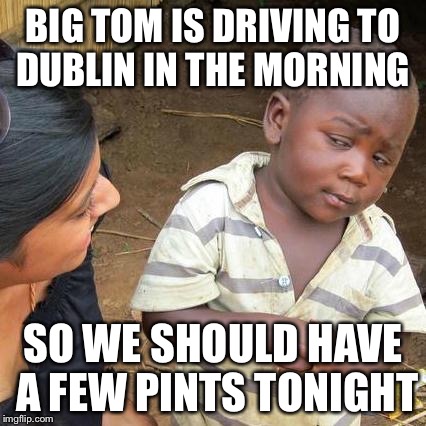 Third World Skeptical Kid Meme | BIG TOM IS DRIVING TO DUBLIN IN THE MORNING; SO WE SHOULD HAVE A FEW PINTS TONIGHT | image tagged in memes,third world skeptical kid | made w/ Imgflip meme maker