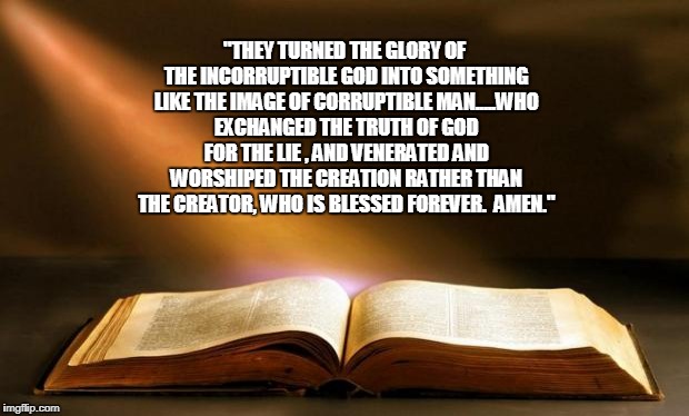 Bible  | "THEY TURNED THE GLORY OF THE INCORRUPTIBLE GOD INTO SOMETHING LIKE THE IMAGE OF CORRUPTIBLE MAN.....WHO EXCHANGED THE TRUTH OF GOD FOR THE LIE , AND VENERATED AND WORSHIPED THE CREATION RATHER THAN THE CREATOR, WHO IS BLESSED FOREVER.  AMEN." | image tagged in bible | made w/ Imgflip meme maker