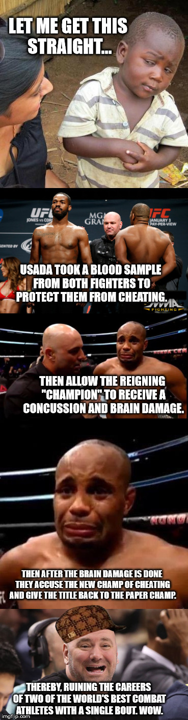 How the USADA Protects UFC Fighters: The D-Bag Way | LET ME GET THIS STRAIGHT... USADA TOOK A BLOOD SAMPLE FROM BOTH FIGHTERS TO PROTECT THEM FROM CHEATING. THEN ALLOW THE REIGNING "CHAMPION" TO RECEIVE A CONCUSSION AND BRAIN DAMAGE. THEN AFTER THE BRAIN DAMAGE IS DONE THEY ACCUSE THE NEW CHAMP OF CHEATING AND GIVE THE TITLE BACK TO THE PAPER CHAMP. THEREBY, RUINING THE CAREERS OF TWO OF THE WORLD'S BEST COMBAT ATHLETES WITH A SINGLE BOUT. WOW. | image tagged in memes,ufc,skeptical african kid,creepy condescending wonka,scumbag steve,picard wtf | made w/ Imgflip meme maker