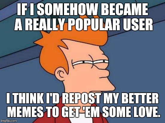 NOT SAYIN' THAT'S GONNA HAPPEN. BUT IF IT DID...  :D | IF I SOMEHOW BECAME A REALLY POPULAR USER; I THINK I'D REPOST MY BETTER MEMES TO GET 'EM SOME LOVE. | image tagged in memes,futurama fry | made w/ Imgflip meme maker